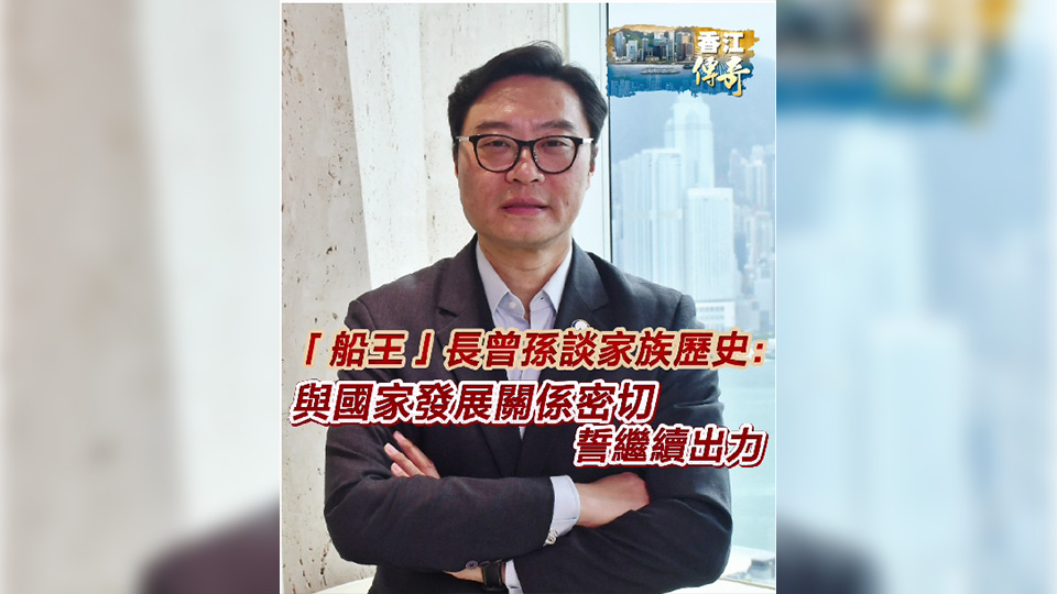 有片 | 【香江傳奇】「船王」長曾孫談家族歷史： 與國家發展關係密切 誓繼續出力
